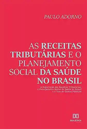 Livro: As receitas tributárias e o planejamento social da saúde no Brasil: a repartição das receitas tributárias, o planejamento social da saúde no Brasil e o teto de gastos públicos