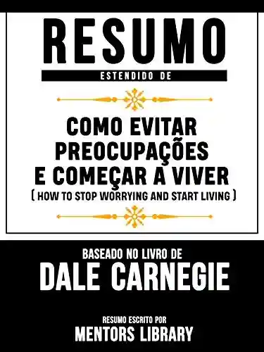 Livro: Resumo Estendido De Como Evitar Preocupações E Começar A Viver (How To Stop Worrying And Start Living) – Baseado No Livro De Dale Carnegie