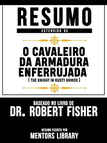 Livro: Resumo Estendido De O Cavaleiro Da Armadura Enferrujada (The Knight In Rusty Armor) – Baseado No Livro De Dr. Robert Fisher