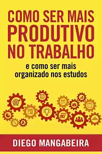 Livro: Como Ser Mais Produtivo No Trabalho E Como Ser Mais Organizado Nos Estudos: Desenvolva o Poder do Hábito e Tenha Mais Foco No Trabalho e Nos Estudos