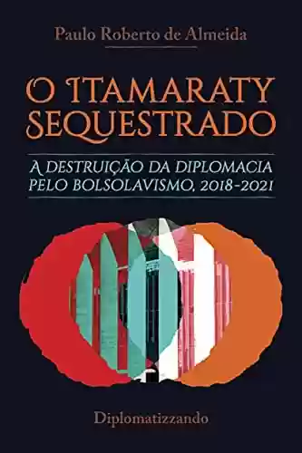 Livro: O Itamaraty Sequestrado: a destruição da diplomacia pelo bolsolavismo, 2018-2021 (Bolsolavismo diplomático Livro 1)