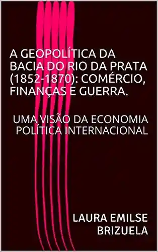 Livro: A GEOPOLÍTICA DA BACIA DO RIO DA PRATA (1852-1870): COMÉRCIO, FINANÇAS E GUERRA.: UMA VISÃO DA ECONOMIA POLÍTICA INTERNACIONAL